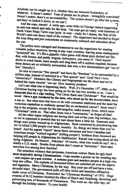 Anybody can be caught up init, whether they are innocent bystanders, or Dhatever. 1t docsn’ matier! Tons o people ar i prsen.. ‘wrongflly convicted! Doesn’t mater,thee’s 10 accountabilty. The system doesn’t go after the system, 20d they’ve locked it down, 5o we can’t. bl And the cops, sheesh! A while ago, some foiks in Chicago started organizing World’s anti-war demo clash of the century! The organizers had decided to forget the |nopmhg-mfimwnmmmnmmommmdmmhn.hnm the war. " and bave the “freedom” to be surrounded by a “free speech” pen! God! How | love. show and we’re. pretty 3 countered by proclaiming that s A 5900 people over thee, recenty. So, hings e borer sy o mmrmmmw-flm&-dhm toll {oady. Bombs ffom planes don’t countas “terrorism.* Hou, dace terrorstslive among their familiest nem%ummmmmmwmmmgmm most despicably during Christmastime. ‘Cops murder a groom on his wedding day ~and conjure up » g wieider. A outcase goes and mucders people in high rise, loop law offce. The explots of demented killers are spashed all over the papers ‘and ragazines. Merry Christmas, by the way. Buy your ass off and have a nice, resful i The goverament pulls off diry ricks and launches ofterucs